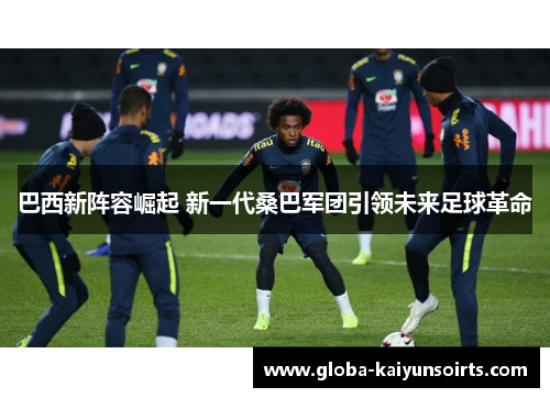 巴西新阵容崛起 新一代桑巴军团引领未来足球革命