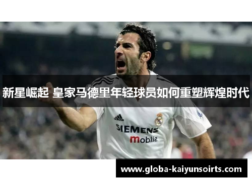 新星崛起 皇家马德里年轻球员如何重塑辉煌时代