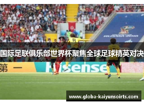 国际足联俱乐部世界杯聚焦全球足球精英对决